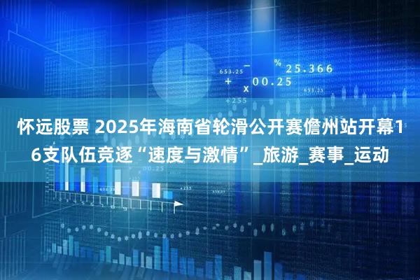 怀远股票 2025年海南省轮滑公开赛儋州站开幕16支队伍竞逐“速度与激情”_旅游_赛事_运动