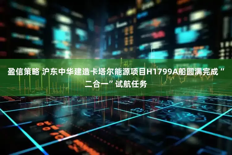盈信策略 沪东中华建造卡塔尔能源项目H1799A船圆满完成“二合一”试航任务