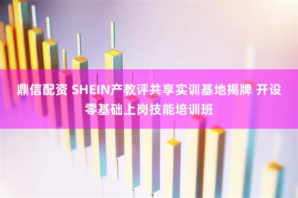 鼎信配资 SHEIN产教评共享实训基地揭牌 开设零基础上岗技能培训班