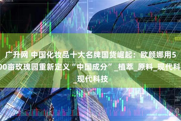 广升网 中国化妆品十大名牌国货崛起：欧颜娜用5000亩玫瑰园重新定义“中国成分”_植萃_原料_现代科技