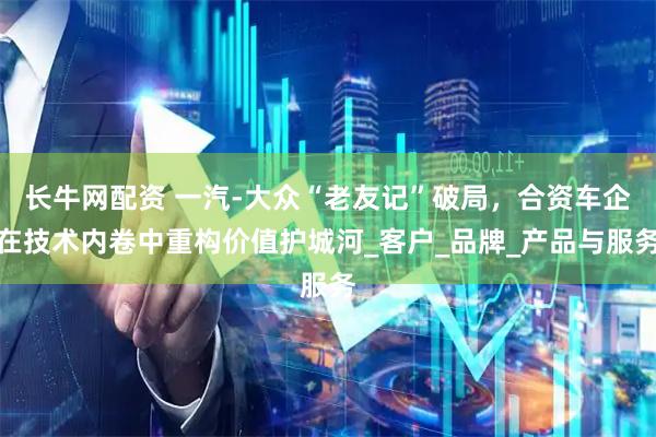 长牛网配资 一汽-大众“老友记”破局，合资车企在技术内卷中重构价值护城河_客户_品牌_产品与服务