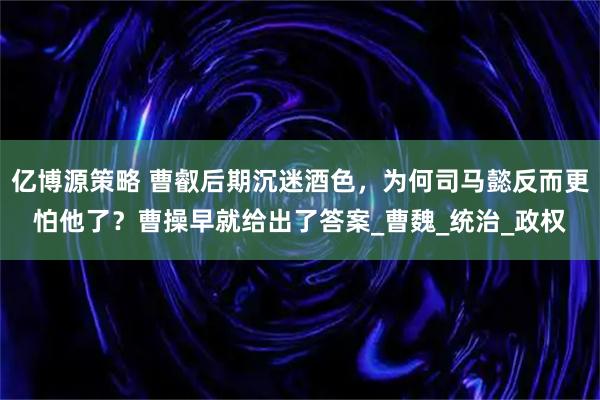 亿博源策略 曹叡后期沉迷酒色，为何司马懿反而更怕他了？曹操早就给出了答案_曹魏_统治_政权
