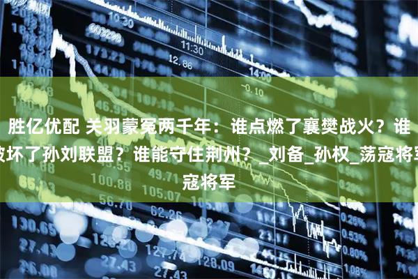 胜亿优配 关羽蒙冤两千年：谁点燃了襄樊战火？谁破坏了孙刘联盟？谁能守住荆州？_刘备_孙权_荡寇将军