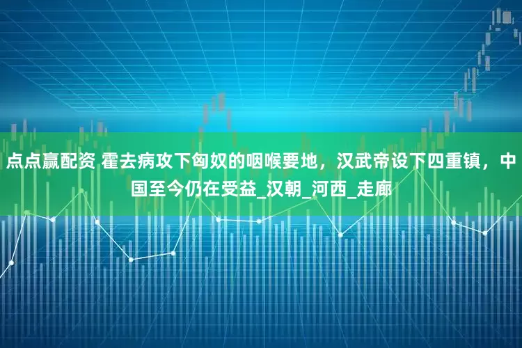 点点赢配资 霍去病攻下匈奴的咽喉要地，汉武帝设下四重镇，中国至今仍在受益_汉朝_河西_走廊