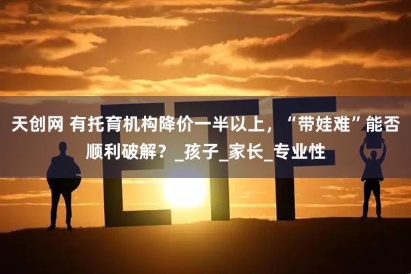 天创网 有托育机构降价一半以上，“带娃难”能否顺利破解？_孩子_家长_专业性