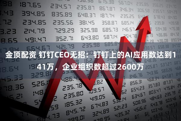 金顶配资 钉钉CEO无招：钉钉上的AI应用数达到141万，企业组织数超过2600万
