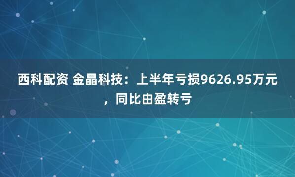 西科配资 金晶科技：上半年亏损9626.95万元，同比由盈转亏