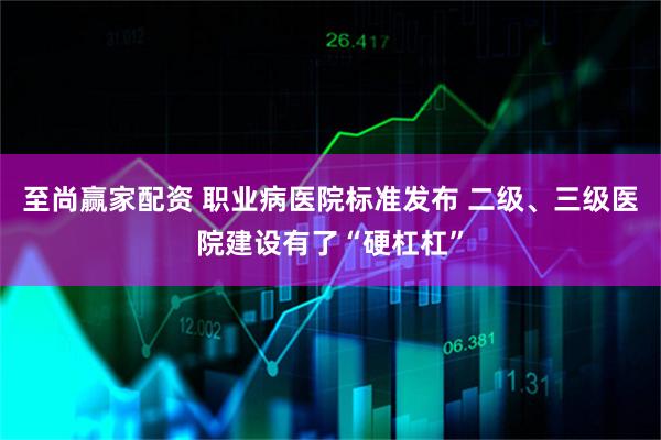至尚赢家配资 职业病医院标准发布 二级、三级医院建设有了“硬杠杠”