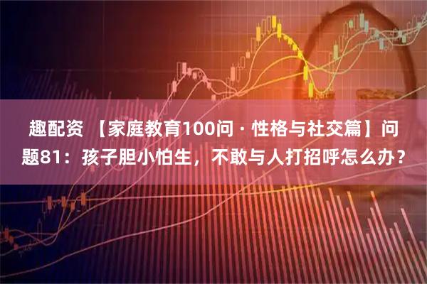 趣配资 【家庭教育100问 · 性格与社交篇】问题81：孩子胆小怕生，不敢与人打招呼怎么办？