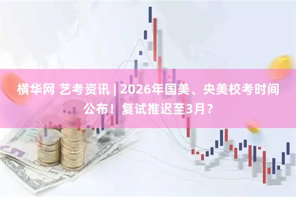 横华网 艺考资讯 | 2026年国美、央美校考时间公布！复试推迟至3月？