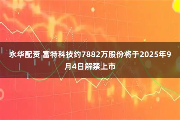 永华配资 富特科技约7882万股份将于2025年9月4日解禁上市