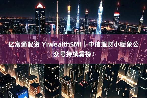 亿富通配资 YiwealthSMI｜中信理财小暖象公众号持续霸榜！