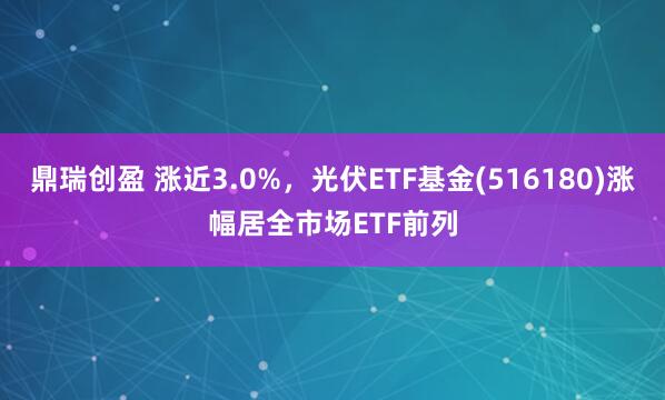 鼎瑞创盈 涨近3.0%，光伏ETF基金(516180)涨幅居全市场ETF前列