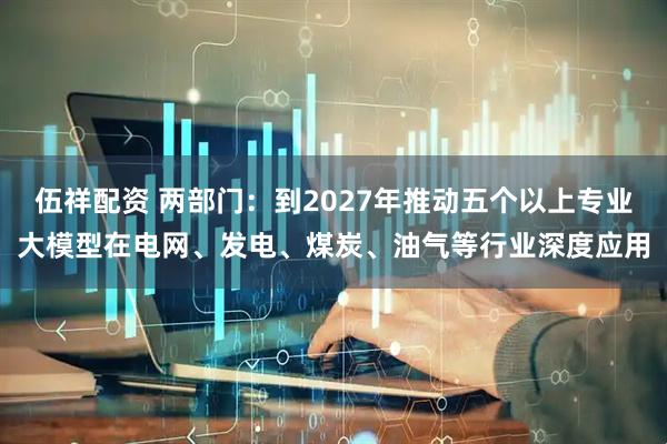 伍祥配资 两部门：到2027年推动五个以上专业大模型在电网、发电、煤炭、油气等行业深度应用