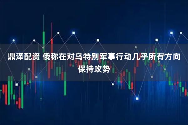 鼎泽配资 俄称在对乌特别军事行动几乎所有方向保持攻势