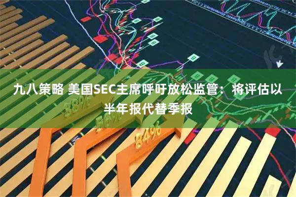九八策略 美国SEC主席呼吁放松监管：将评估以半年报代替季报