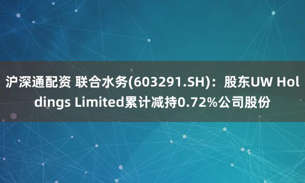 沪深通配资 联合水务(603291.SH)：股东UW Holdings Limited累计减持0.72%公司股份