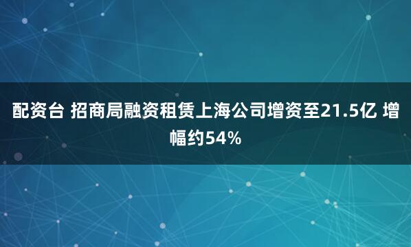 配资台 招商局融资租赁上海公司增资至21.5亿 增幅约54%
