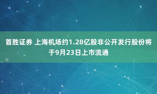 首胜证券 上海机场约1.28亿股非公开发行股份将于9月23日上市流通