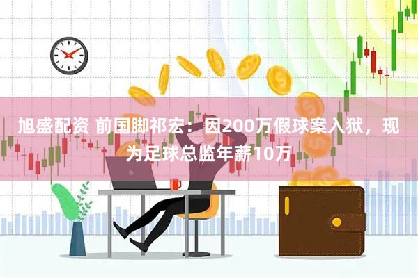 旭盛配资 前国脚祁宏：因200万假球案入狱，现为足球总监年薪10万