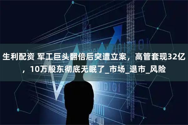 生利配资 军工巨头翻倍后突遭立案，高管套现32亿，10万股东彻底无眠了_市场_退市_风险
