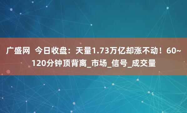 广盛网  今日收盘：天量1.73万亿却涨不动！60~120分钟顶背离_市场_信号_成交量