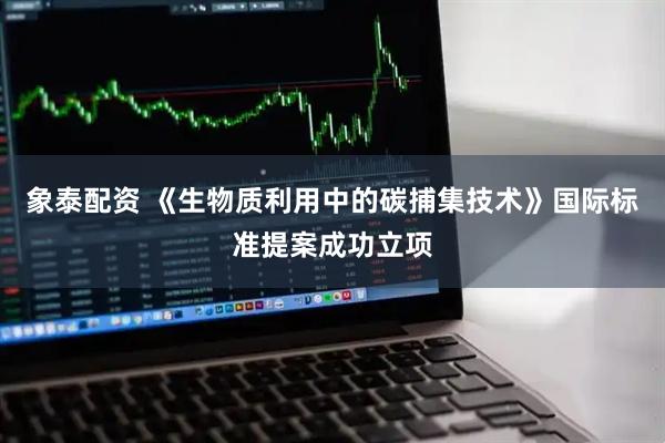 象泰配资 《生物质利用中的碳捕集技术》国际标准提案成功立项