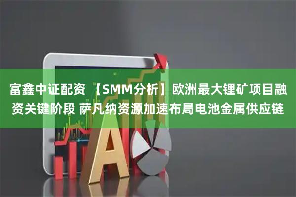 富鑫中证配资 【SMM分析】欧洲最大锂矿项目融资关键阶段 萨凡纳资源加速布局电池金属供应链